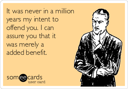 It was never in a million
years my intent to
offend you. I can
assure you that it
was merely a
added benefit.