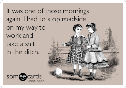 It was one of those mornings
again. I had to stop roadside
on my way to
work and
take a shit
in the ditch.