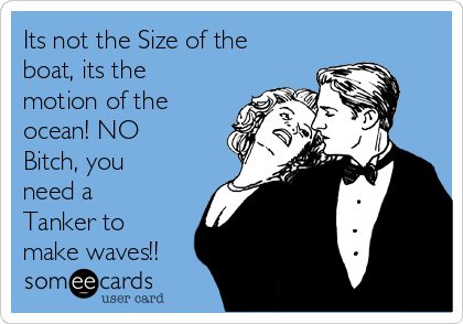Its not the Size of the
boat, its the
motion of the
ocean! NO
Bitch, you
need a
Tanker to
make waves!!