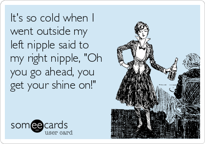 It's so cold when I
went outside my
left nipple said to
my right nipple, "Oh
you go ahead, you
get your shine on!"