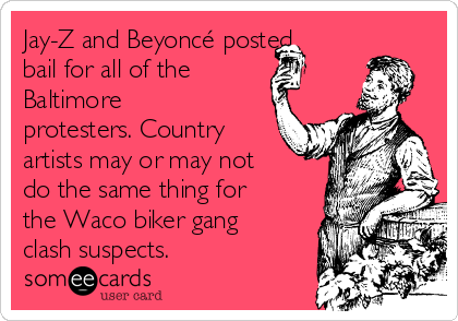 Jay-Z and Beyoncé posted
bail for all of the
Baltimore
protesters. Country
artists may or may not
do the same thing for
the Waco biker gang
clash suspects.