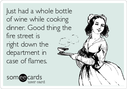 Just had a whole bottle
of wine while cooking
dinner. Good thing the
fire street is
right down the
department in
case of flames.