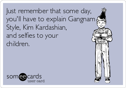 Just remember that some day,
you'll have to explain Gangnam
Style, Kim Kardashian,
and selfies to your
children.