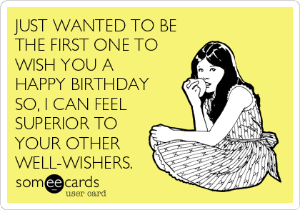 JUST WANTED TO BE
THE FIRST ONE TO
WISH YOU A
HAPPY BIRTHDAY
SO, I CAN FEEL
SUPERIOR TO
YOUR OTHER
WELL-WISHERS.