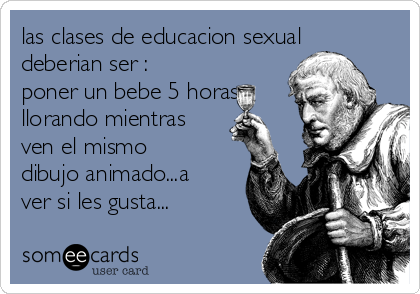 las clases de educacion sexual
deberian ser :
poner un bebe 5 horas
llorando mientras
ven el mismo
dibujo animado...a
ver si les gusta...