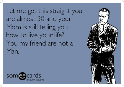 Let me get this straight you
are almost 30 and your
Mom is still telling you
how to live your life?
You my friend are not a
Man.