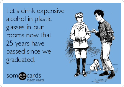 Let's drink expensive
alcohol in plastic
glasses in our
rooms now that
25 years have
passed since we
graduated.