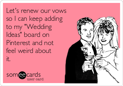 Let's renew our vows
so I can keep adding
to my "Wedding
Ideas" board on
Pinterest and not
feel weird about
it.
