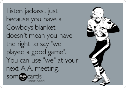Listen jackass.. just
because you have a
Cowboys blanket
doesn't mean you have
the right to say "we
played a good game".
You can use "we" at your
next A.A. meeting.