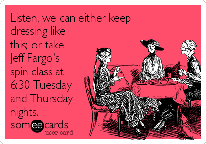 Listen, we can either keep
dressing like
this; or take
Jeff Fargo's
spin class at
6:30 Tuesday
and Thursday
nights.