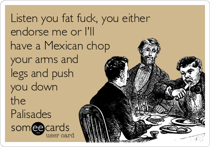 Listen you fat fuck, you either
endorse me or I'll
have a Mexican chop
your arms and
legs and push
you down
the
Palisades