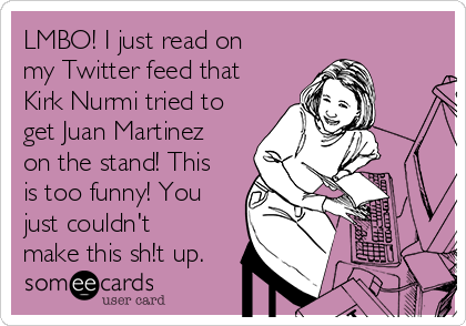 LMBO! I just read on
my Twitter feed that
Kirk Nurmi tried to
get Juan Martinez
on the stand! This
is too funny! You
just couldn't
make this sh!t up.