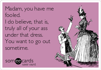 Madam, you have me
fooled.
I do believe, that is,
truly all of your ass
under that dress.
You want to go out
sometime.