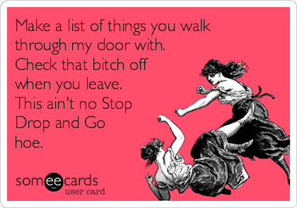 Make a list of things you walk
through my door with.
Check that bitch off
when you leave.
This ain't no Stop
Drop and Go
hoe.