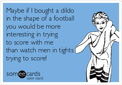 Maybe if I bought a dildo
in the shape of a football
you would be more
interesting in trying
to score with me
than watch men in tights
trying to score!