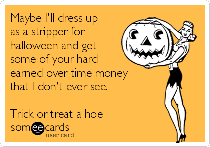 Maybe I'll dress up
as a stripper for
halloween and get
some of your hard
earned over time money
that I don't ever see.
Trick or treat a hoe