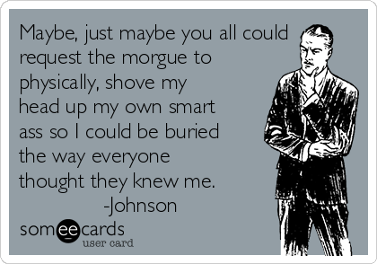 Maybe, just maybe you all could
request the morgue to
physically, shove my
head up my own smart
ass so I could be buried
the way everyone
thought they knew me.
-Johnson