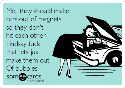 Me.. they should make
cars out of magnets
so they don't
hit each other
Lindsay..fuck
that lets just
make them out
Of bubbles