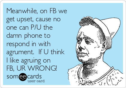 Meanwhile, on FB we
get upset, cause no
one can P/U the
damn phone to
respond in with
agrument. If U think
I like agruing on
FB, UR WRONG!