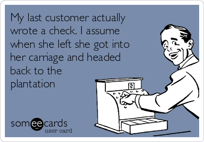 My last customer actually
wrote a check. I assume
when she left she got into
her carriage and headed
back to the
plantation