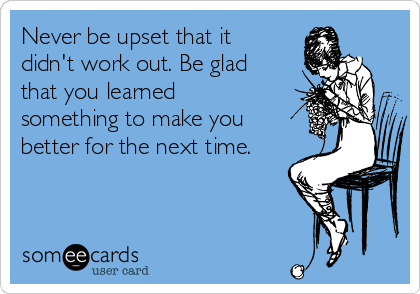 Never be upset that it
didn't work out. Be glad
that you learned
something to make you
better for the next time.