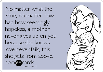 No matter what the
issue, no matter how
bad how seemingly
hopeless, a mother
never gives up on you
because she knows
love never fails, this
she gets from above.