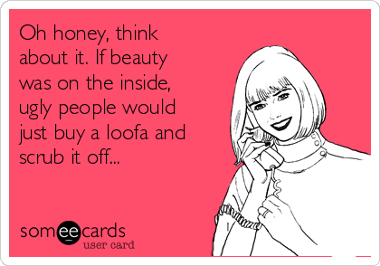 Oh honey, think
about it. If beauty
was on the inside,
ugly people would
just buy a loofa and
scrub it off...