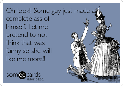 Oh look!! Some guy just made a
complete ass of
himself. Let me
pretend to not
think that was
funny so she will
like me more!!