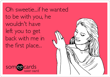 Oh sweetie...if he wanted
to be with you, he
wouldn't have
left you to get
back with me in
the first place...