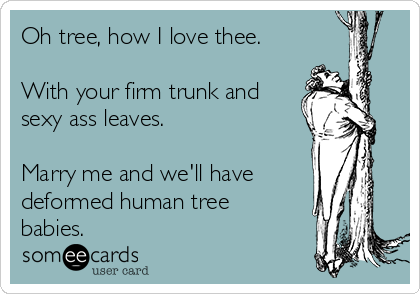 Oh tree, how I love thee.
With your firm trunk and
sexy ass leaves.
Marry me and we'll have
deformed human tree
babies.