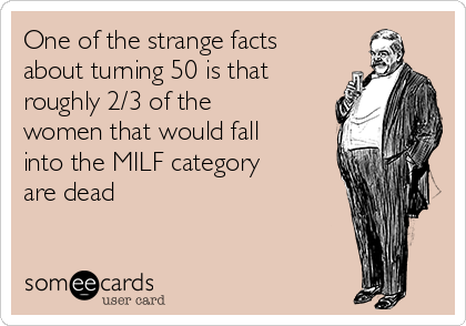 One of the strange facts
about turning 50 is that
roughly 2/3 of the
women that would fall
into the MILF category
are dead