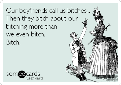 Our boyfriends call us bitches...
Then they bitch about our
bitching more than
we even bitch.
Bitch.