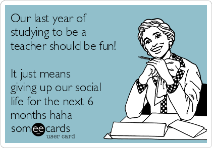 Our last year of
studying to be a
teacher should be fun!
It just means
giving up our social
life for the next 6
months haha