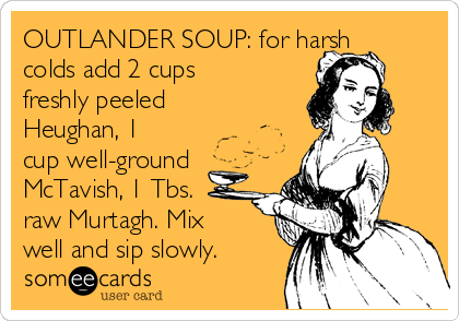 OUTLANDER SOUP: for harsh
colds add 2 cups
freshly peeled
Heughan, 1
cup well-ground
McTavish, 1 Tbs.
raw Murtagh. Mix
well and sip slowly.