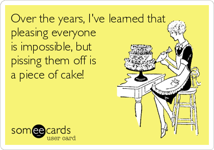 Over the years, I've learned that
pleasing everyone
is impossible, but
pissing them off is
a piece of cake!