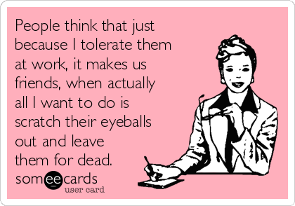 People think that just
because I tolerate them
at work, it makes us
friends, when actually
all I want to do is
scratch their eyeballs
out and leave
them for dead.