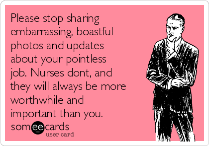 Please stop sharing
embarrassing, boastful
photos and updates
about your pointless
job. Nurses dont, and
they will always be more
worthwhile and
important than you.