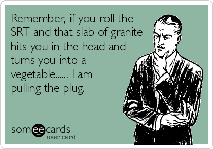 Remember, if you roll the
SRT and that slab of granite
hits you in the head and
turns you into a
vegetable...... I am
pulling the plug.
