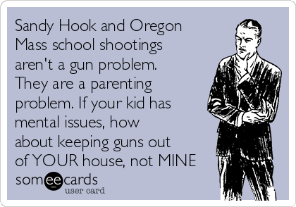 Sandy Hook and Oregon
Mass school shootings
aren't a gun problem.
They are a parenting
problem. If your kid has
mental issues, how
about keeping guns out
of YOUR house, not MINE