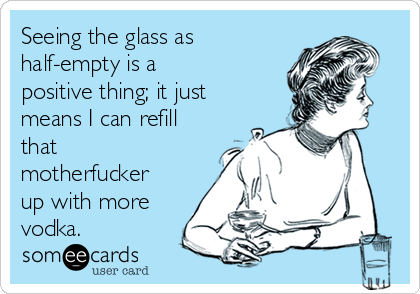 Seeing the glass as
half-empty is a
positive thing; it just
means I can refill
that
motherfucker
up with more
vodka.