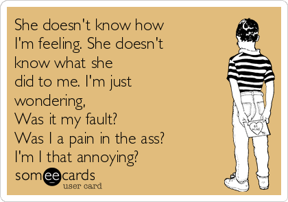 She doesn't know how
I'm feeling. She doesn't
know what she
did to me. I'm just
wondering,
Was it my fault?
Was I a pain in the ass?
I'm I that annoying?