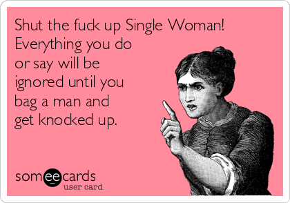 Shut the fuck up Single Woman!
Everything you do
or say will be
ignored until you
bag a man and
get knocked up.