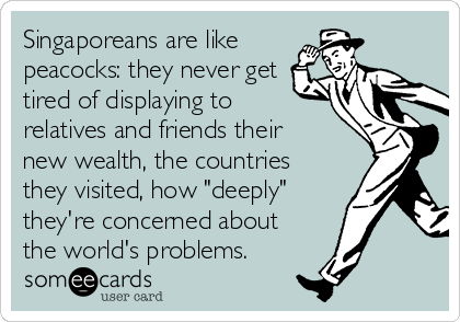 Singaporeans are like
peacocks: they never get
tired of displaying to
relatives and friends their
new wealth, the countries
they visited, how "deeply"
they're concerned about
the world's problems.