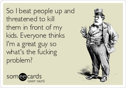 So I beat people up and
threatened to kill
them in front of my
kids. Everyone thinks
I'm a great guy so
what's the fucking
problem?