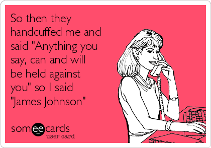 So then they
handcuffed me and
said "Anything you
say, can and will
be held against
you" so I said
"James Johnson"