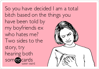 So you have decided I am a total
bitch based on the things you
have been told by
my boyfriends ex
who hates me?
Two sides to the
story, try
hearing both