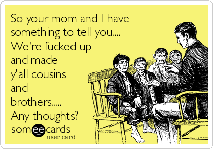 So your mom and I have
something to tell you....
We're fucked up
and made
y'all cousins
and
brothers.....
Any thoughts?