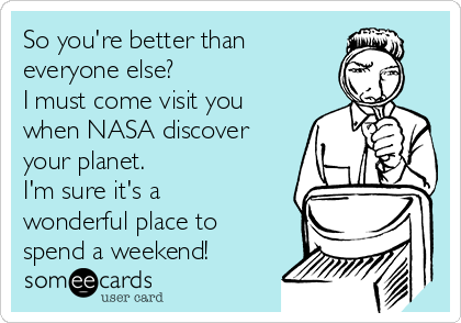 So you're better than
everyone else?
I must come visit you
when NASA discover
your planet.
I'm sure it's a
wonderful place to
spend a weekend!