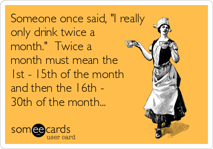 Someone once said, "I really
only drink twice a
month." Twice a
month must mean the
1st - 15th of the month
and then the 16th -
30th of the month...
