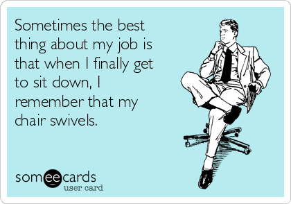 Sometimes the best
thing about my job is
that when I finally get
to sit down, I
remember that my
chair swivels.